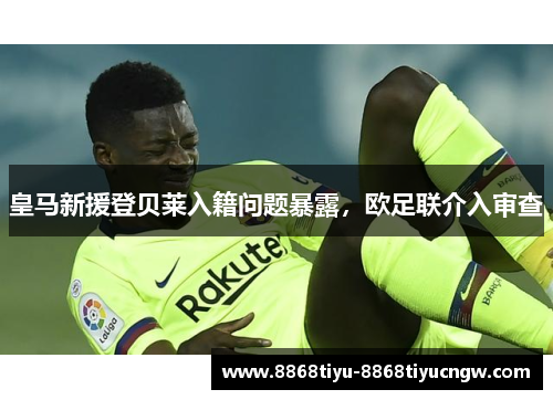 皇马新援登贝莱入籍问题暴露，欧足联介入审查