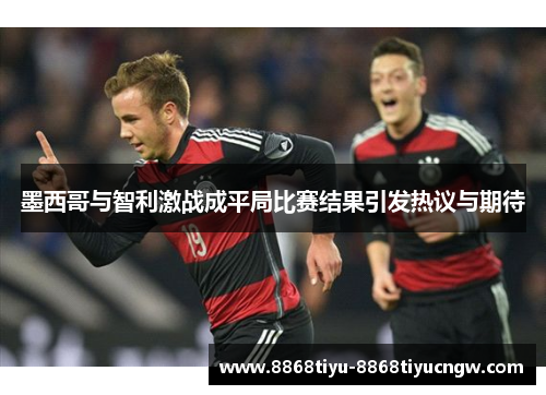 墨西哥与智利激战成平局比赛结果引发热议与期待